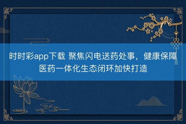 时时彩app下载 聚焦闪电送药处事，健康保障医药一体化生态闭环加快打造