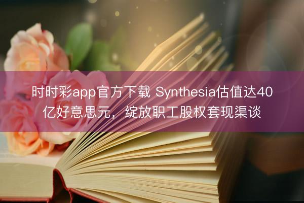 时时彩app官方下载 Synthesia估值达40亿好意思元，绽放职工股权套现渠谈