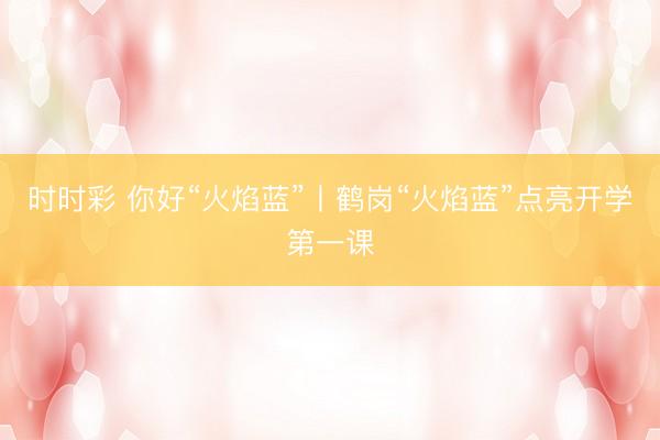 时时彩 你好“火焰蓝”丨鹤岗“火焰蓝”点亮开学第一课