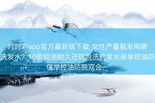 时时彩app官方最新版下载 女性严重脱发用哪个牌子的洗发水？10款控油耐久还防脱洗的发水保举控油防脱双合一