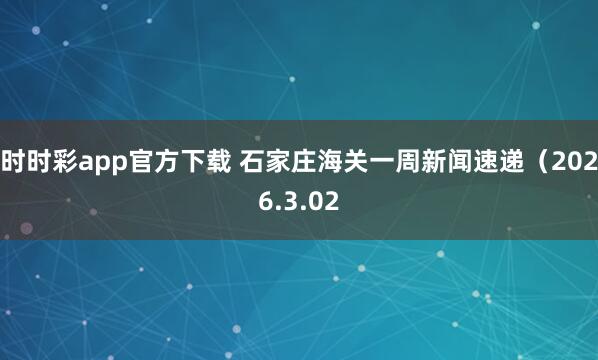 时时彩app官方下载 石家庄海关一周新闻速递（2026.3.02