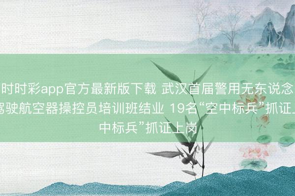 时时彩app官方最新版下载 武汉首届警用无东说念主驾驶航空器操控员培训班结业 19名“空中标兵”抓证上岗