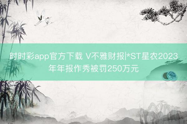 时时彩app官方下载 V不雅财报|*ST星农2023年年报作秀被罚250万元