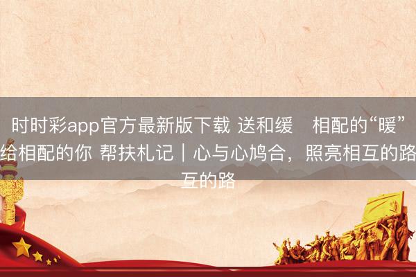 时时彩app官方最新版下载 送和缓・相配的“暖”给相配的你 帮扶札记｜心与心鸠合，照亮相互的路
