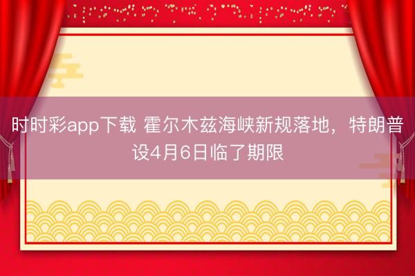 时时彩app下载 霍尔木兹海峡新规落地，特朗普设4月6日临了期限