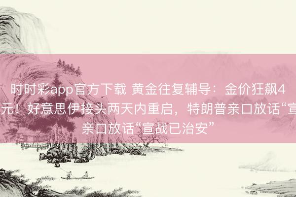 时时彩app官方下载 黄金往复辅导：金价狂飙4841好意思元！好意思伊接头两天内重启，特朗普亲口放话“宣战已治安”