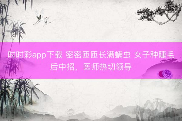 时时彩app下载 密密匝匝长满螨虫 女子种睫毛后中招，医师热切领导