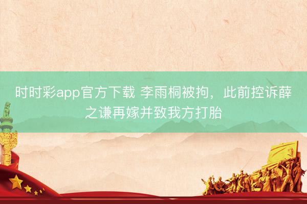 时时彩app官方下载 李雨桐被拘，此前控诉薛之谦再嫁并致我方打胎