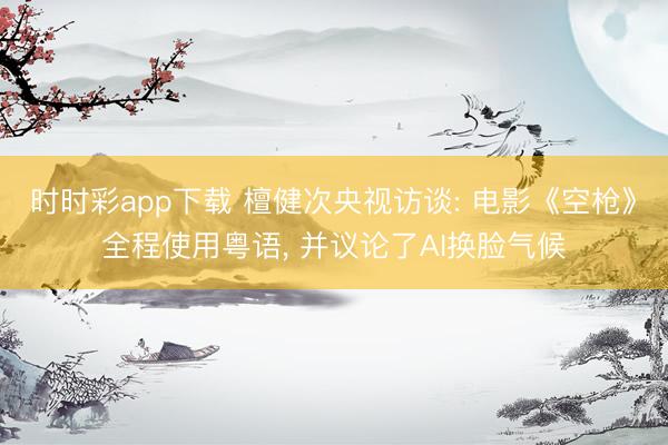 时时彩app下载 檀健次央视访谈: 电影《空枪》全程使用粤语, 并议论了AI换脸气候