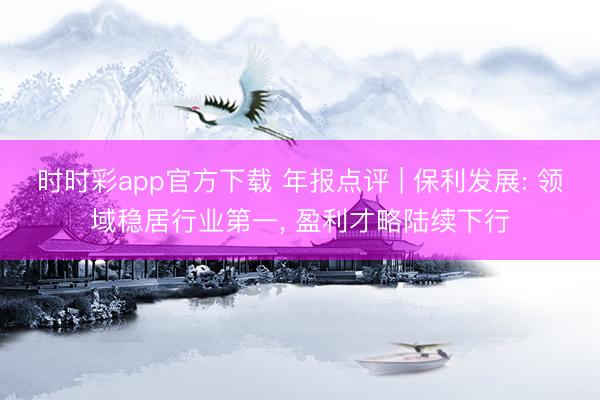 时时彩app官方下载 年报点评 | 保利发展: 领域稳居行业第一, 盈利才略陆续下行