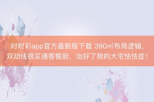 时时彩app官方最新版下载 390㎡布局逻辑，双动线很买通客餐厨，治好了我的大宅怯怯症！