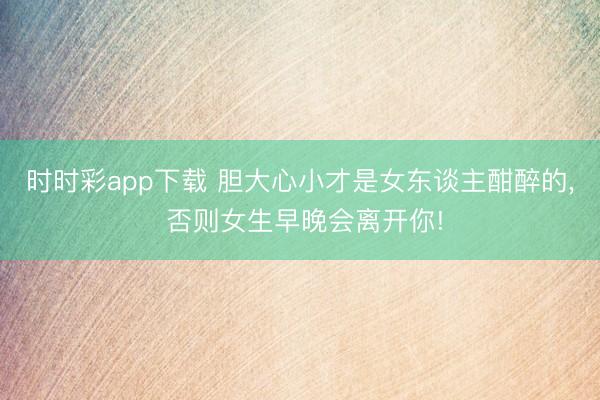 时时彩app下载 胆大心小才是女东谈主酣醉的, 否则女生早晚会离开你!