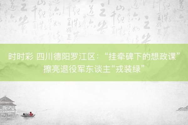 时时彩 四川德阳罗江区：“挂牵碑下的想政课”擦亮退役军东谈主“戎装绿”