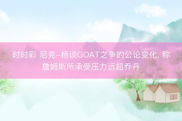 时时彩 尼克-杨谈GOAT之争的公论变化, 称詹姆斯所承受压力远超乔丹